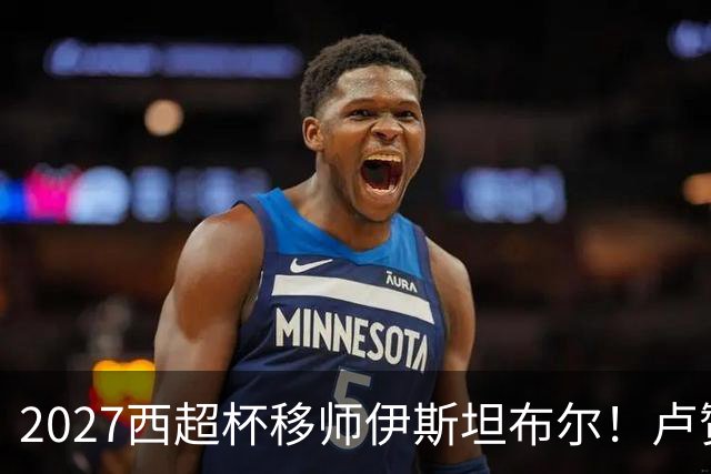 2027西超杯移师伊斯坦布尔！卢赞：西超杯潜在受众超过一亿人